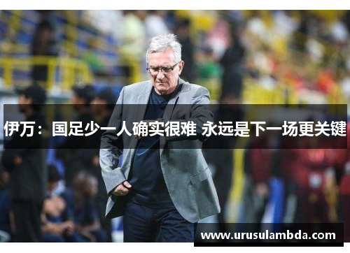 伊万：国足少一人确实很难 永远是下一场更关键