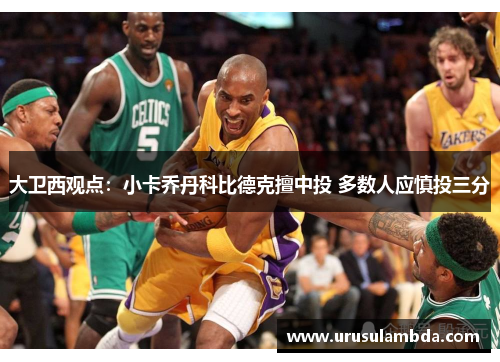 大卫西观点：小卡乔丹科比德克擅中投 多数人应慎投三分